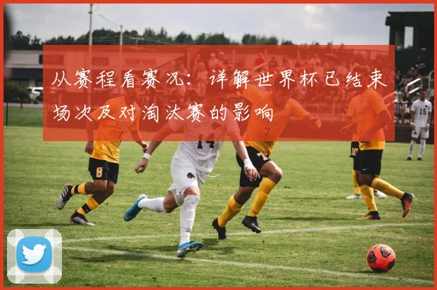 从赛程看赛况：详解世界杯已结束场次及对淘汰赛的影响