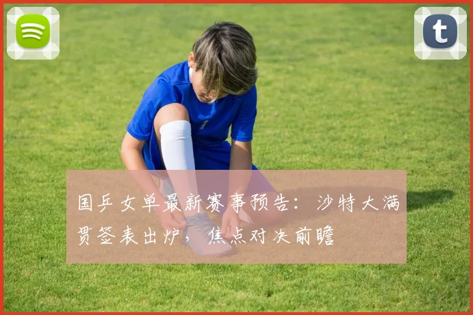 国乒女单最新赛事预告：沙特大满贯签表出炉，焦点对决前瞻