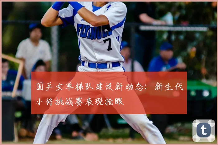 国乒女单梯队建设新动态：新生代小将挑战赛表现抢眼