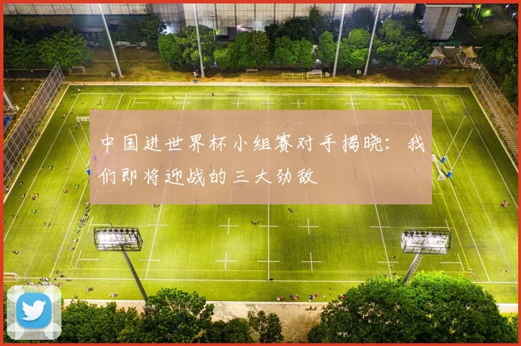 中国进世界杯小组赛对手揭晓:我们即将迎战的三大劲敌
