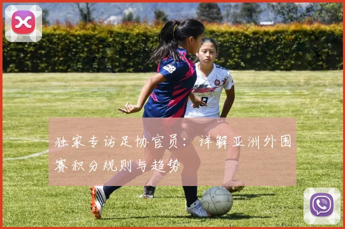 独家专访足协官员:详解亚洲外围赛积分规则与趋势