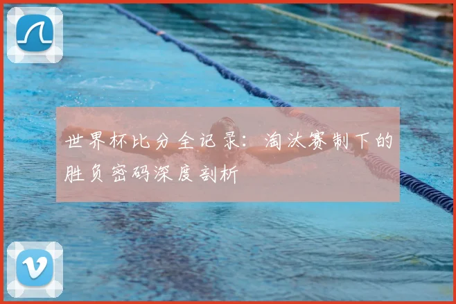 世界杯比分全记录:淘汰赛制下的胜负密码深度剖析
