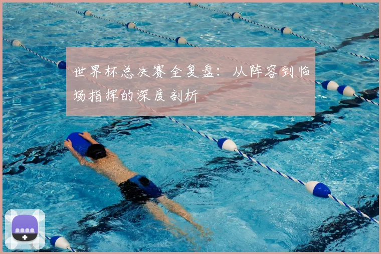 世界杯总决赛全复盘:从阵容到临场指挥的深度剖析
