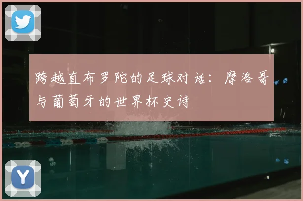 跨越直布罗陀的足球对话:摩洛哥与葡萄牙的世界杯史诗
