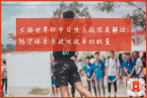 女排世界杯中日焦点战深度解读:防守体系与进攻效率的较量