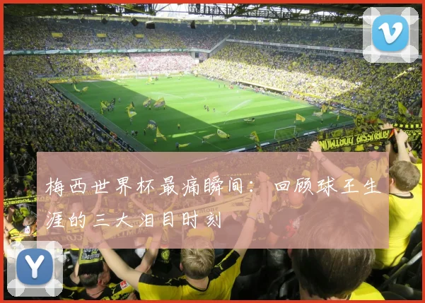 梅西世界杯最痛瞬间:回顾球王生涯的三大泪目时刻