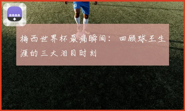 梅西世界杯最痛瞬间：回顾球王生涯的三大泪目时刻