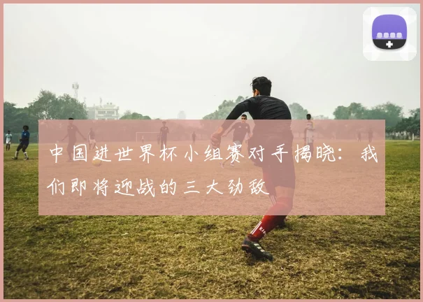 中国进世界杯小组赛对手揭晓:我们即将迎战的三大劲敌
