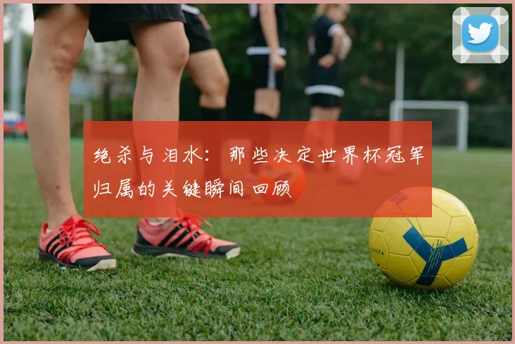绝杀与泪水:那些决定世界杯冠军归属的关键瞬间回顾