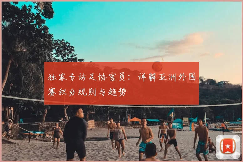 独家专访足协官员：详解亚洲外围赛积分规则与趋势