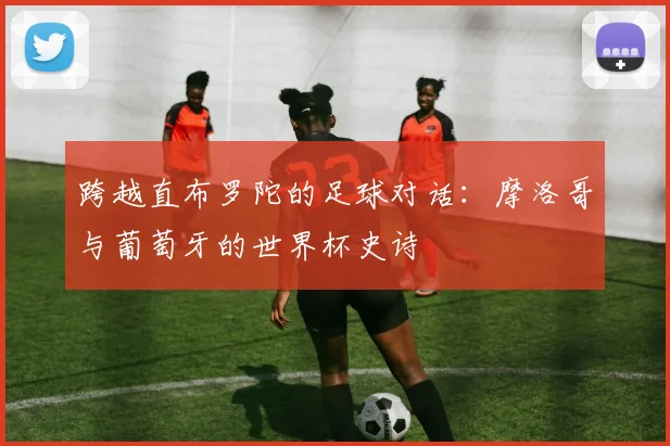跨越直布罗陀的足球对话:摩洛哥与葡萄牙的世界杯史诗