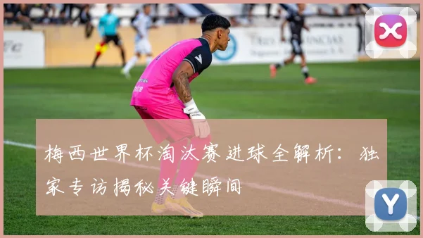 梅西世界杯淘汰赛进球全解析:独家专访揭秘关键瞬间