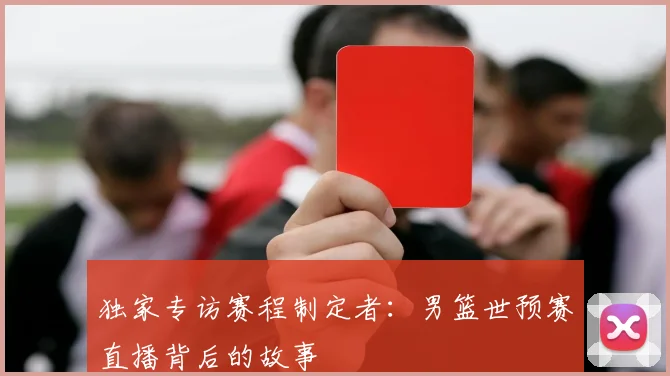 独家专访赛程制定者:男篮世预赛直播背后的故事