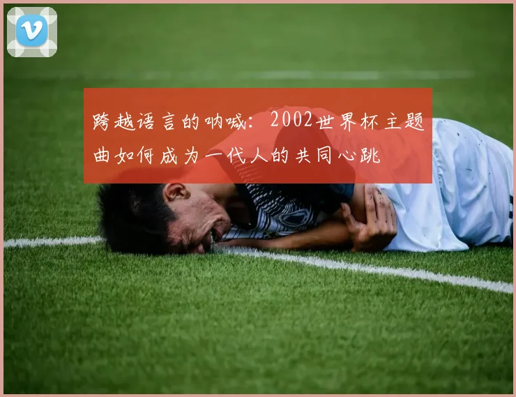 跨越语言的呐喊:2002世界杯主题曲如何成为一代人的共同心跳